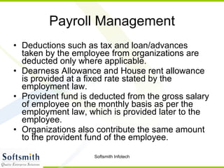 Payroll Management Deductions such as tax and loan/advances taken by the employee from organizations are deducted only where applicable.  Dearness Allowance and House rent allowance is provided at a fixed rate stated by the employment law.  Provident fund is deducted from the gross salary of employee on the monthly basis as per the employment law, which is provided later to the employee.  Organizations also contribute the same amount to the provident fund of the employee.  