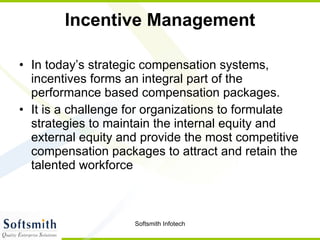 Incentive Management In today’s strategic compensation systems, incentives forms an integral part of the performance based compensation packages.  It is a challenge for organizations to formulate strategies to maintain the internal equity and external equity and provide the most competitive compensation packages to attract and retain the talented workforce  