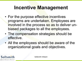 Incentive Management For the purpose effective incentives programs are undertaken. Employees are involved in the process so as to deliver un-biased packages to all the employees.  The compensation strategies should be effective.  All the employees should be aware of the organizational goals and objectives.  