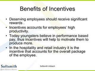 Benefits of Incentives Deserving employees should receive significant rewards . Incentives accounts for employees’ high productivity.  Today youngsters believe in performance based pay, thus incentives will help to motivate them to produce more.  In the hospitality and retail industry it is the incentive that accounts for the overall package of the employee.  