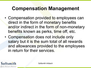 Compensation Management Compensation provided to employees can direct in the form of monetary benefits and/or indirect in the form of non-monetary benefits known as perks, time off, etc.  Compensation does not include only salary but it is the sum total of all rewards and allowances provided to the employees in return for their services.  