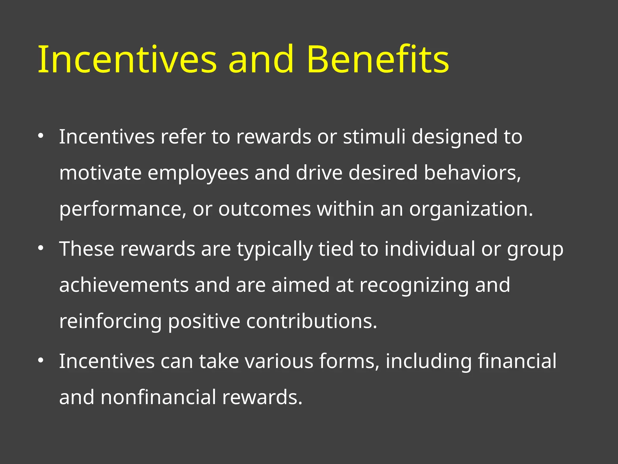 Incentives and Benefits
• Incentives refer to rewards or stimuli designed to
motivate employees and drive desired behaviors,
performance, or outcomes within an organization.
• These rewards are typically tied to individual or group
achievements and are aimed at recognizing and
reinforcing positive contributions.
• Incentives can take various forms, including financial
and nonfinancial rewards.
 