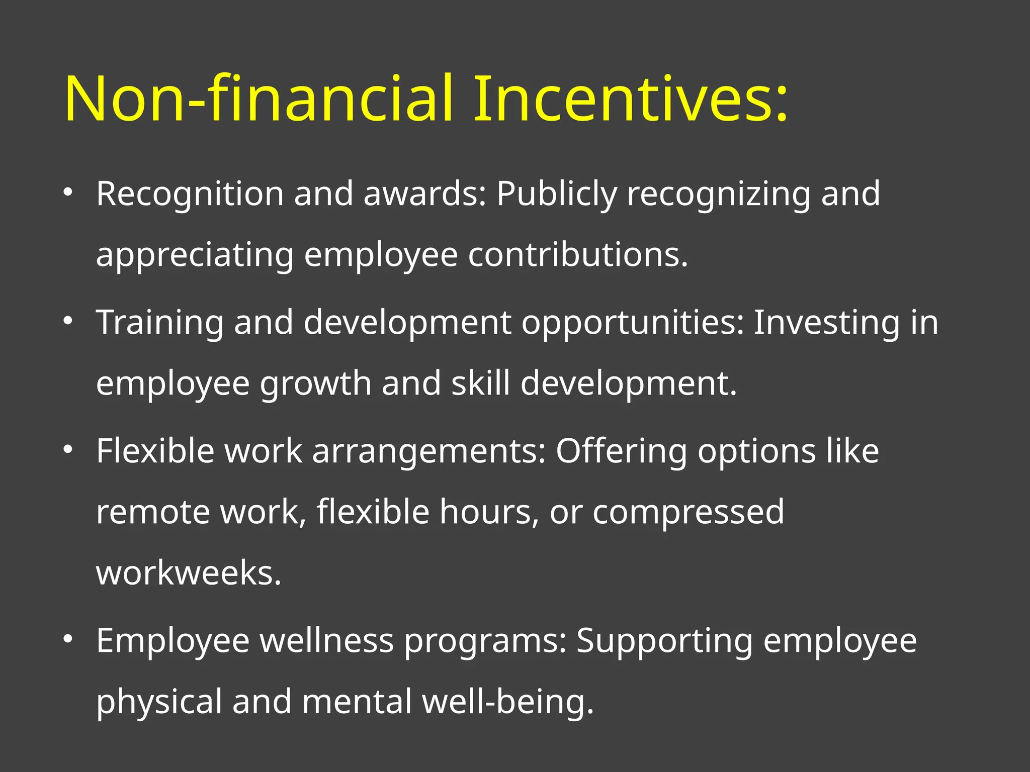 Non-financial Incentives:
• Recognition and awards: Publicly recognizing and
appreciating employee contributions.
• Training and development opportunities: Investing in
employee growth and skill development.
• Flexible work arrangements: Offering options like
remote work, flexible hours, or compressed
workweeks.
• Employee wellness programs: Supporting employee
physical and mental well-being.
 