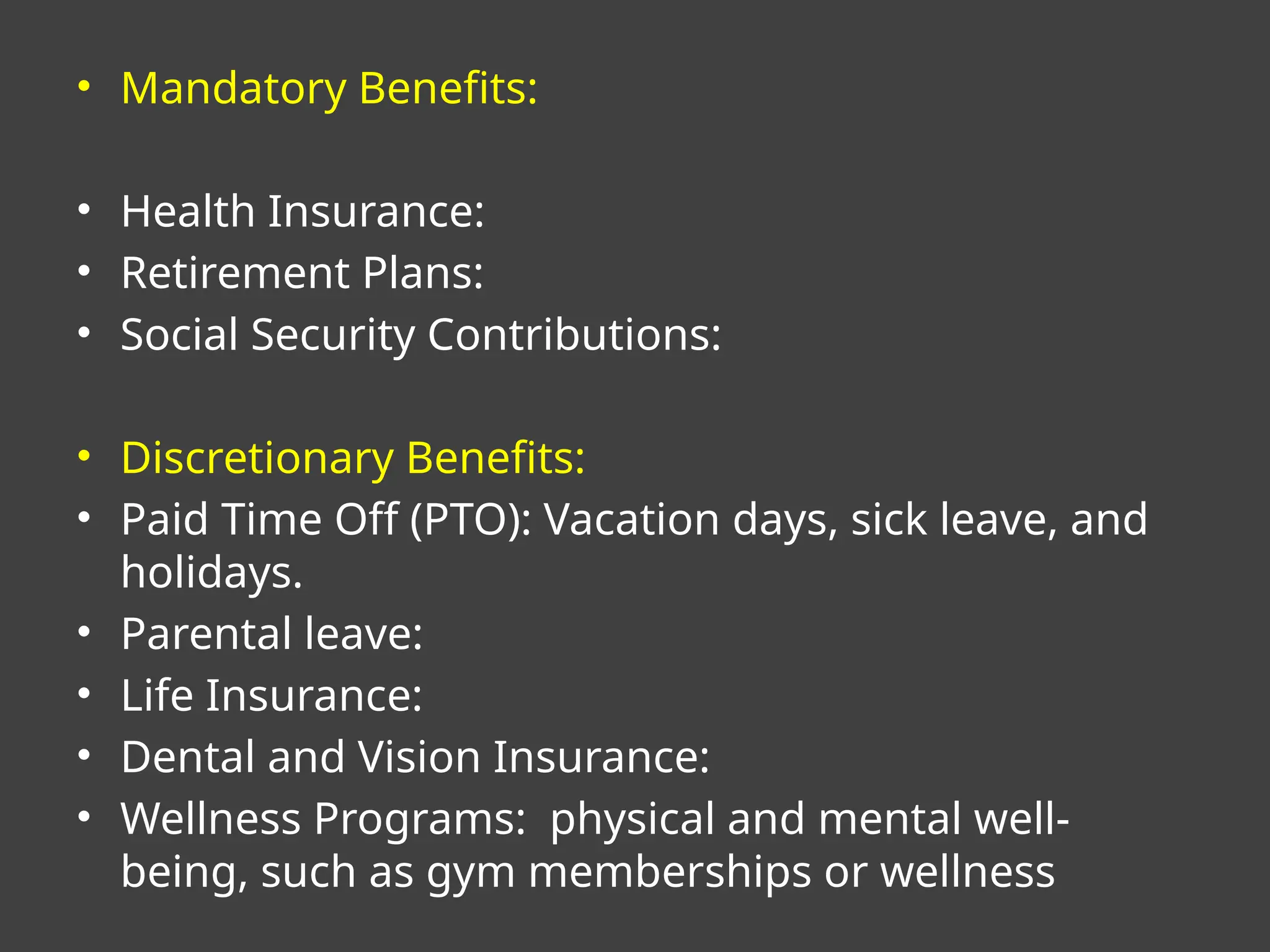 • Mandatory Benefits:
• Health Insurance:
• Retirement Plans:
• Social Security Contributions:
• Discretionary Benefits:
• Paid Time Off (PTO): Vacation days, sick leave, and
holidays.
• Parental leave:
• Life Insurance:
• Dental and Vision Insurance:
• Wellness Programs: physical and mental well-
being, such as gym memberships or wellness
 