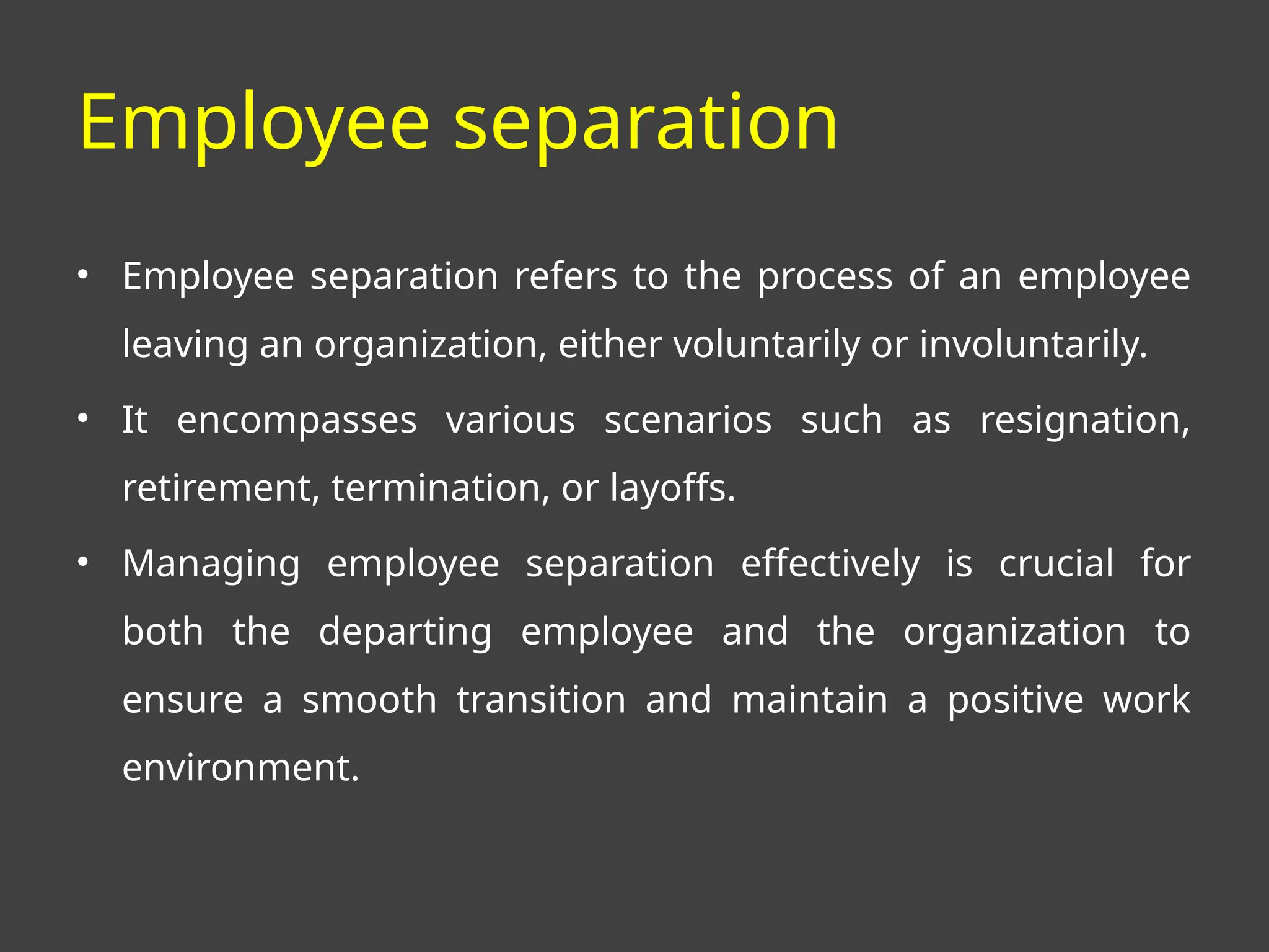Employee separation
• Employee separation refers to the process of an employee
leaving an organization, either voluntarily or involuntarily.
• It encompasses various scenarios such as resignation,
retirement, termination, or layoffs.
• Managing employee separation effectively is crucial for
both the departing employee and the organization to
ensure a smooth transition and maintain a positive work
environment.
 