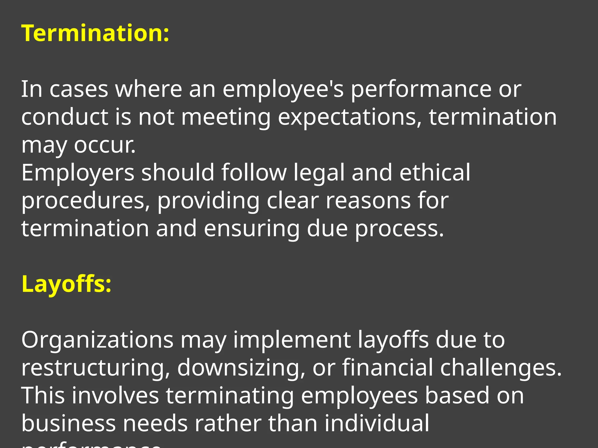 Termination:
In cases where an employee's performance or
conduct is not meeting expectations, termination
may occur.
Employers should follow legal and ethical
procedures, providing clear reasons for
termination and ensuring due process.
Layoffs:
Organizations may implement layoffs due to
restructuring, downsizing, or financial challenges.
This involves terminating employees based on
business needs rather than individual
 