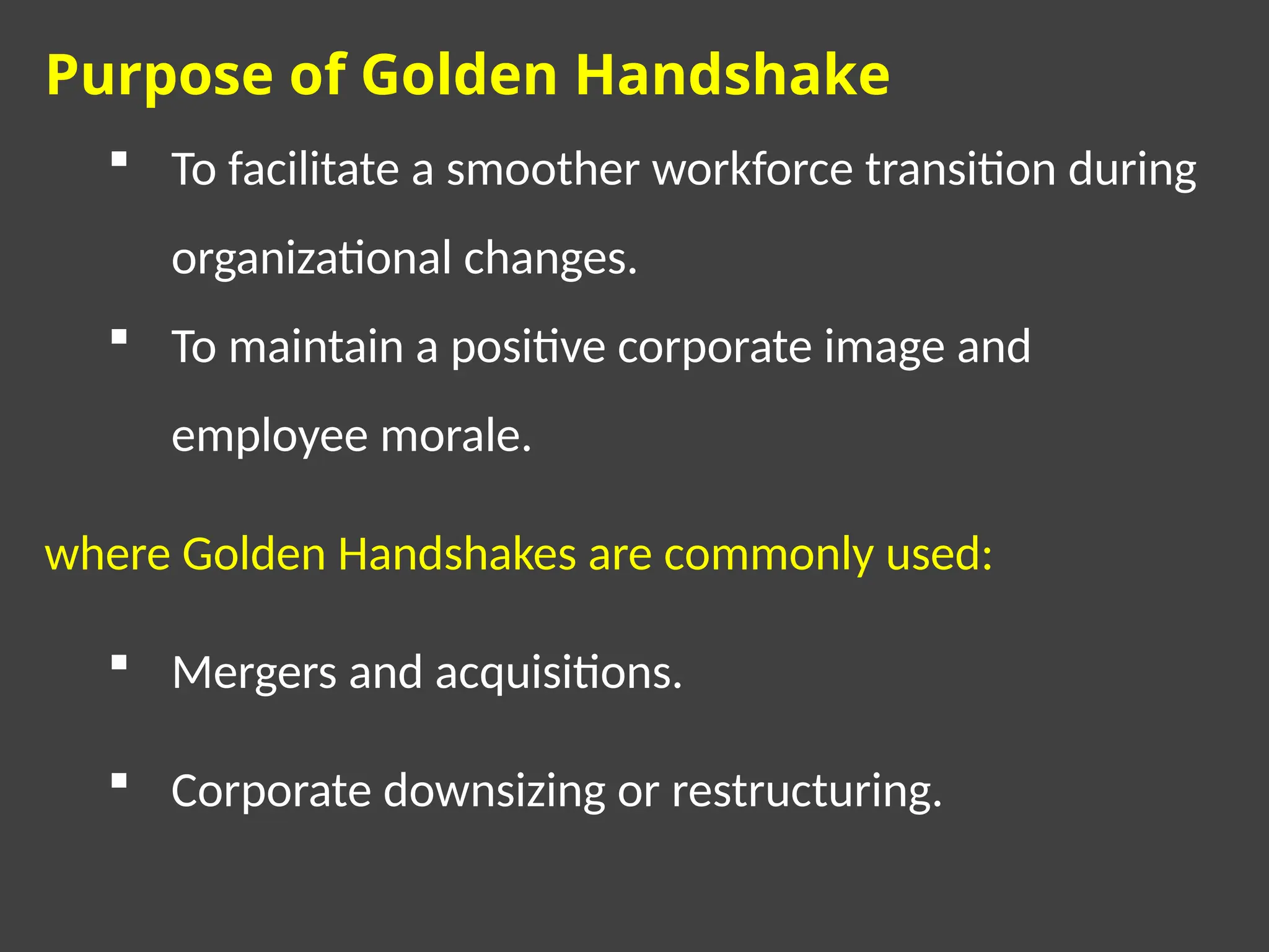 Purpose of Golden Handshake
 To facilitate a smoother workforce transition during
organizational changes.
 To maintain a positive corporate image and
employee morale.
where Golden Handshakes are commonly used:
 Mergers and acquisitions.
 Corporate downsizing or restructuring.
 