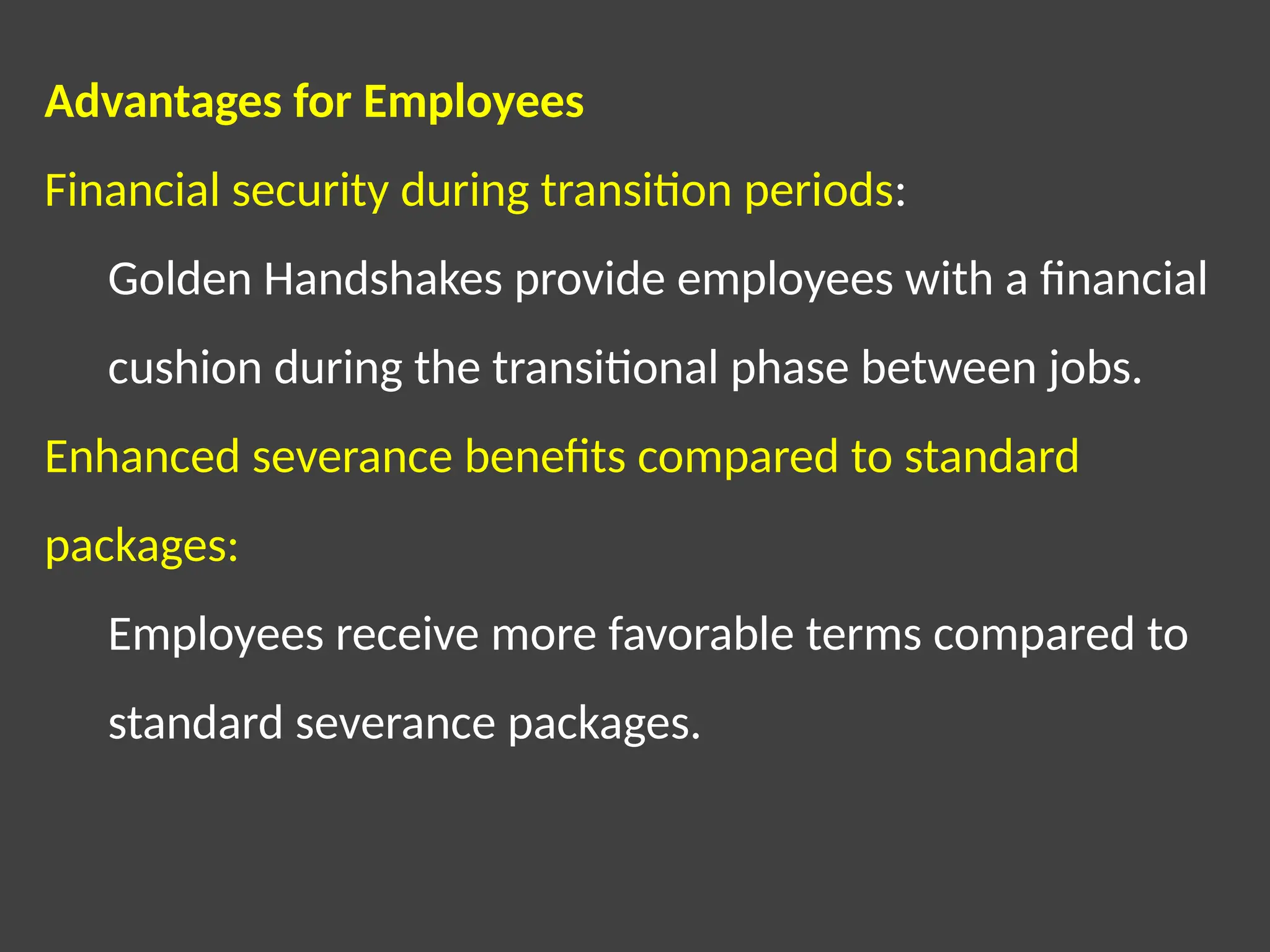 Advantages for Employees
Financial security during transition periods:
Golden Handshakes provide employees with a financial
cushion during the transitional phase between jobs.
Enhanced severance benefits compared to standard
packages:
Employees receive more favorable terms compared to
standard severance packages.
 