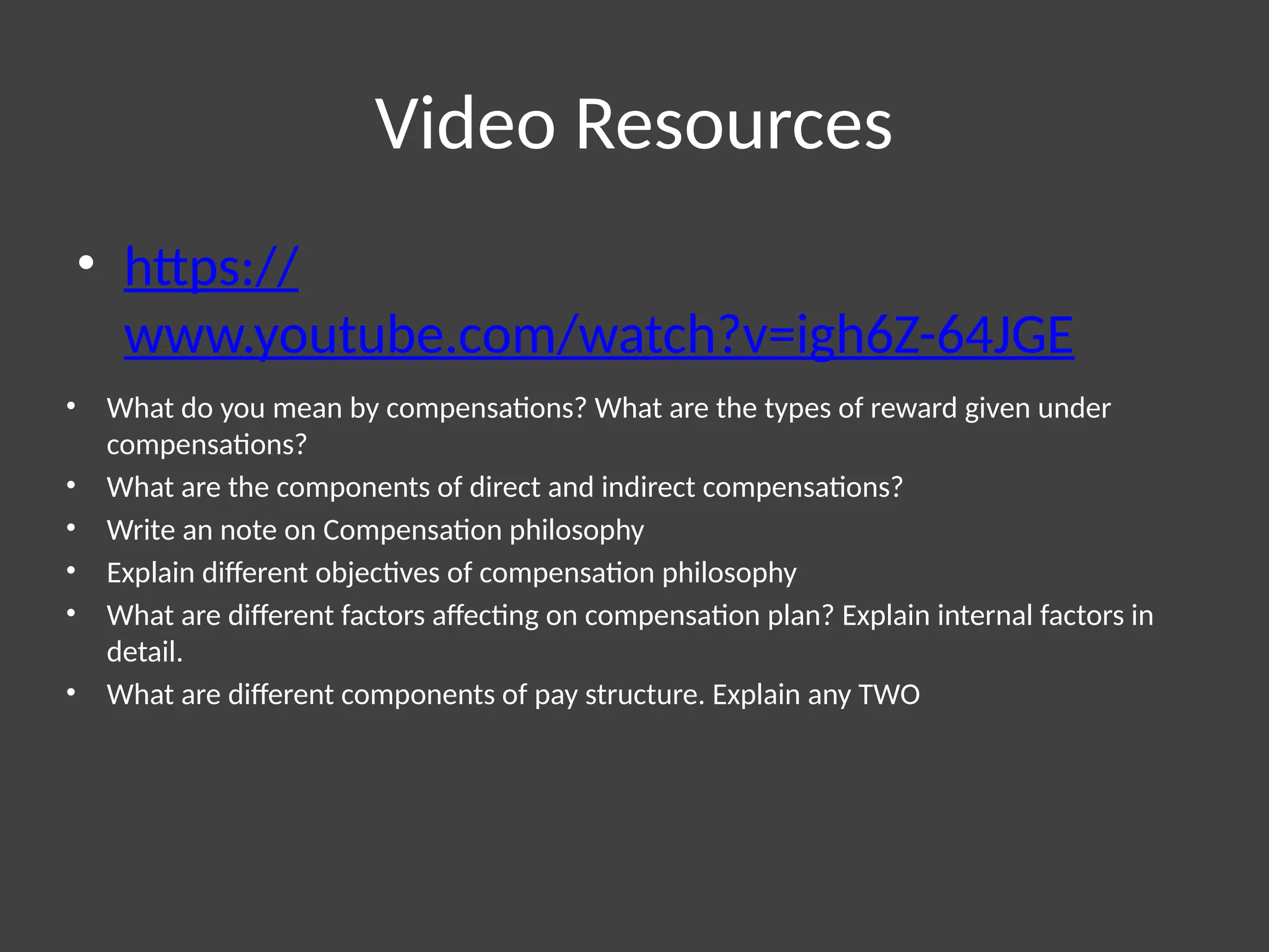 Video Resources
• https://
www.youtube.com/watch?v=igh6Z-64JGE
• What do you mean by compensations? What are the types of reward given under
compensations?
• What are the components of direct and indirect compensations?
• Write an note on Compensation philosophy
• Explain different objectives of compensation philosophy
• What are different factors affecting on compensation plan? Explain internal factors in
detail.
• What are different components of pay structure. Explain any TWO
 