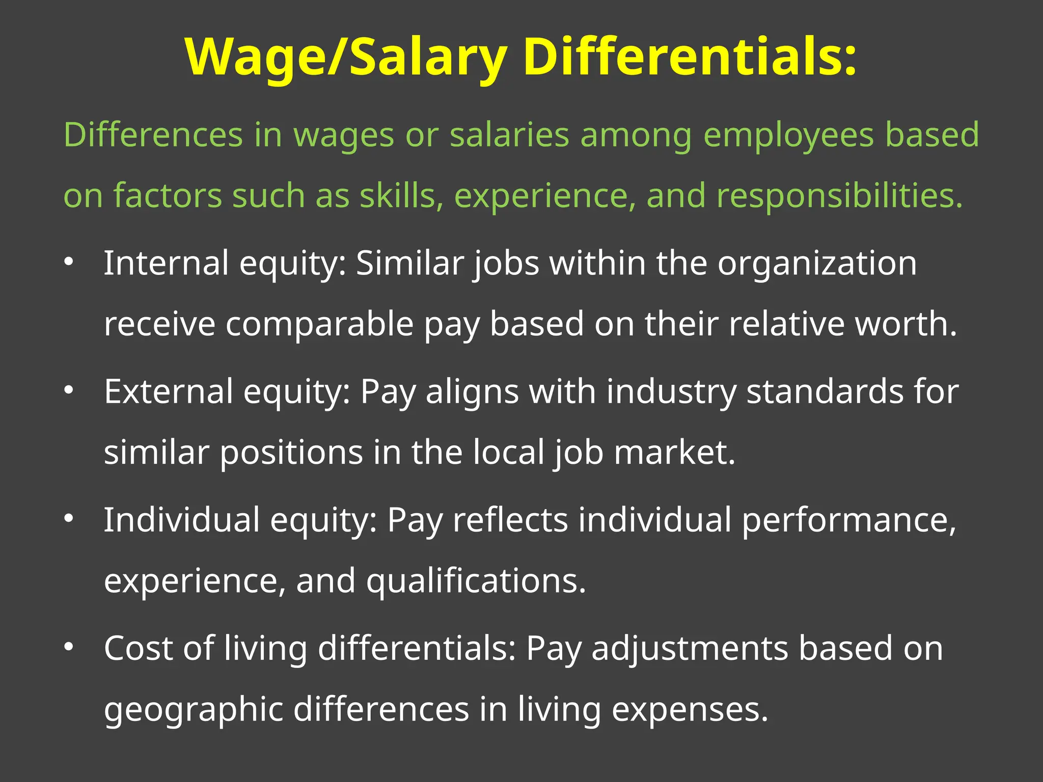Wage/Salary Differentials:
Differences in wages or salaries among employees based
on factors such as skills, experience, and responsibilities.
• Internal equity: Similar jobs within the organization
receive comparable pay based on their relative worth.
• External equity: Pay aligns with industry standards for
similar positions in the local job market.
• Individual equity: Pay reflects individual performance,
experience, and qualifications.
• Cost of living differentials: Pay adjustments based on
geographic differences in living expenses.
 