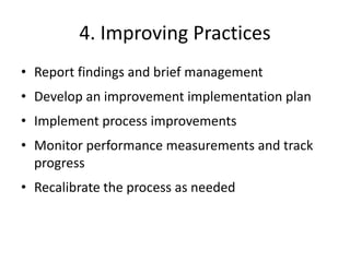 4. Improving Practices
• Report findings and brief management
• Develop an improvement implementation plan
• Implement process improvements
• Monitor performance measurements and track
progress
• Recalibrate the process as needed
 