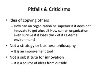 Pitfalls & Criticisms
• Idea of copying others
– How can an organization be superior if it does not
innovate to get ahead? How can an organization
even survive if it loses track of its external
environment?
• Not a strategy or business philosophy
– It is an improvement tool
• Not a substitute for innovation
– It is a source of ideas from outside
 
