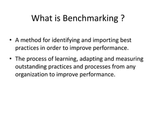 What is Benchmarking ?
• A method for identifying and importing best
practices in order to improve performance.
• The process of learning, adapting and measuring
outstanding practices and processes from any
organization to improve performance.
 