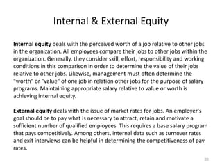 Internal & External Equity
Internal equity deals with the perceived worth of a job relative to other jobs
in the organization. All employees compare their jobs to other jobs within the
organization. Generally, they consider skill, effort, responsibility and working
conditions in this comparison in order to determine the value of their jobs
relative to other jobs. Likewise, management must often determine the
"worth" or "value" of one job in relation other jobs for the purpose of salary
programs. Maintaining appropriate salary relative to value or worth is
achieving internal equity.
External equity deals with the issue of market rates for jobs. An employer's
goal should be to pay what is necessary to attract, retain and motivate a
sufficient number of qualified employees. This requires a base salary program
that pays competitively. Among others, internal data such as turnover rates
and exit interviews can be helpful in determining the competitiveness of pay
rates.
20
 