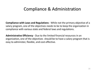 Compliance & Administration
Compliance with Laws and Regulations - While not the primary objective of a
salary program, one of the objectives needs to be to keep the organization in
compliance with various state and federal laws and regulations.
Administrative Efficiency - Due to the limited financial resources in an
organization, one of the objectives should be to have a salary program that is
easy to administer, flexible, and cost-effective.
23
 