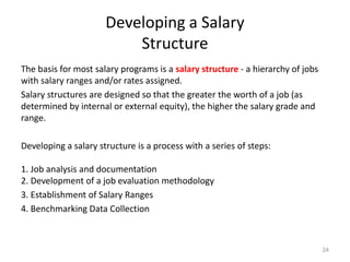 Developing a Salary
Structure
The basis for most salary programs is a salary structure - a hierarchy of jobs
with salary ranges and/or rates assigned.
Salary structures are designed so that the greater the worth of a job (as
determined by internal or external equity), the higher the salary grade and
range.
Developing a salary structure is a process with a series of steps:
1. Job analysis and documentation
2. Development of a job evaluation methodology
3. Establishment of Salary Ranges
4. Benchmarking Data Collection
24
 