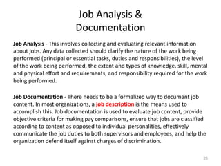 Job Analysis &
Documentation
Job Analysis - This involves collecting and evaluating relevant information
about jobs. Any data collected should clarify the nature of the work being
performed (principal or essential tasks, duties and responsibilities), the level
of the work being performed, the extent and types of knowledge, skill, mental
and physical effort and requirements, and responsibility required for the work
being performed.
Job Documentation - There needs to be a formalized way to document job
content. In most organizations, a job description is the means used to
accomplish this. Job documentation is used to evaluate job content, provide
objective criteria for making pay comparisons, ensure that jobs are classified
according to content as opposed to individual personalities, effectively
communicate the job duties to both supervisors and employees, and help the
organization defend itself against charges of discrimination.
25
 