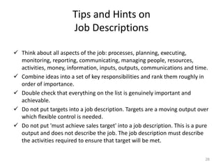 Tips and Hints on
Job Descriptions
 Think about all aspects of the job: processes, planning, executing,
monitoring, reporting, communicating, managing people, resources,
activities, money, information, inputs, outputs, communications and time.
 Combine ideas into a set of key responsibilities and rank them roughly in
order of importance.
 Double check that everything on the list is genuinely important and
achievable.
 Do not put targets into a job description. Targets are a moving output over
which flexible control is needed.
 Do not put 'must achieve sales target' into a job description. This is a pure
output and does not describe the job. The job description must describe
the activities required to ensure that target will be met.
28
 
