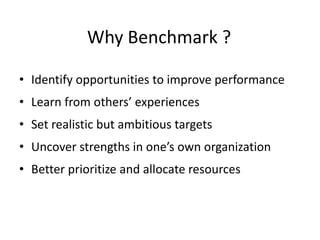 Why Benchmark ?
• Identify opportunities to improve performance
• Learn from others’ experiences
• Set realistic but ambitious targets
• Uncover strengths in one’s own organization
• Better prioritize and allocate resources
 