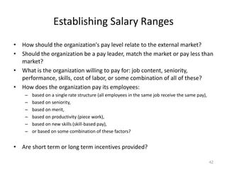 Establishing Salary Ranges
• How should the organization's pay level relate to the external market?
• Should the organization be a pay leader, match the market or pay less than
market?
• What is the organization willing to pay for: job content, seniority,
performance, skills, cost of labor, or some combination of all of these?
• How does the organization pay its employees:
– based on a single rate structure (all employees in the same job receive the same pay),
– based on seniority,
– based on merit,
– based on productivity (piece work),
– based on new skills (skill-based pay),
– or based on some combination of these factors?
• Are short term or long term incentives provided?
42
 