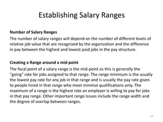 Establishing Salary Ranges
Number of Salary Ranges
The number of salary ranges will depend on the number of different levels of
relative job value that are recognized by the organization and the difference
in pay between the highest and lowest paid jobs in the pay structure.
Creating a Range around a mid point
The focal point of a salary range is the mid-point as this is generally the
"going" rate for jobs assigned to that range. The range minimum is the usually
the lowest pay rate for any job in that range and is usually the pay rate given
to people hired in that range who meet minimal qualifications only. The
maximum of a range is the highest rate an employer is willing to pay for jobs
in that pay range. Other important range issues include the range width and
the degree of overlap between ranges.
43
 