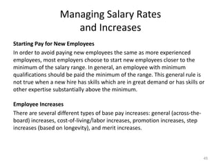 Managing Salary Rates
and Increases
Starting Pay for New Employees
In order to avoid paying new employees the same as more experienced
employees, most employers choose to start new employees closer to the
minimum of the salary range. In general, an employee with minimum
qualifications should be paid the minimum of the range. This general rule is
not true when a new hire has skills which are in great demand or has skills or
other expertise substantially above the minimum.
Employee Increases
There are several different types of base pay increases: general (across-the-
board) increases, cost-of-living/labor increases, promotion increases, step
increases (based on longevity), and merit increases.
45
 