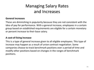Managing Salary Rates
and Increases
General increases
These are diminishing in popularity because they are not consistent with the
idea of pay for performance. With a general increase, employees in a certain
group based on established requirements are eligible for a certain monetary
or percent increase to their base salary.
A cost-of-living increase
This is a type of general increase given to all eligible employees. This type of
increase may happen as a result of union contract negotiation. Some
companies choose to track benchmark positions over a period of time and
modify other positions based on changes in the ranges of benchmark
positions.
46
 