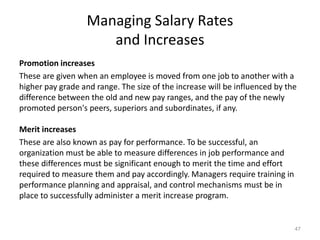 Managing Salary Rates
and Increases
Promotion increases
These are given when an employee is moved from one job to another with a
higher pay grade and range. The size of the increase will be influenced by the
difference between the old and new pay ranges, and the pay of the newly
promoted person's peers, superiors and subordinates, if any.
Merit increases
These are also known as pay for performance. To be successful, an
organization must be able to measure differences in job performance and
these differences must be significant enough to merit the time and effort
required to measure them and pay accordingly. Managers require training in
performance planning and appraisal, and control mechanisms must be in
place to successfully administer a merit increase program.
47
 