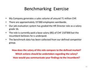 Benchmarking Exercise
• My Company generates a sales volume of around 71 million CHF.
• There are approximately 15’000 employees worldwide.
• Our job evaluation system has graded the HR Director role as a salary
grade 16.
• The role is currently paid a base salary (BS) of CHF 210’000 but the
incumbent believes he is underpaid.
• The benchmark data has been collected from our defined competitor
group.
How does the salary of this role compare to the defined market?
Which actions should be undertaken regarding the salary?
How would you communicate your findings to the incumbent?
51
 