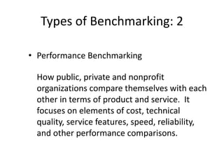 Types of Benchmarking: 2
• Performance Benchmarking
How public, private and nonprofit
organizations compare themselves with each
other in terms of product and service. It
focuses on elements of cost, technical
quality, service features, speed, reliability,
and other performance comparisons.
 