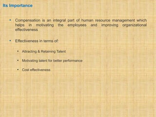 Its Importance


      Compensation is an integral part of human resource management which
       helps in motivating the employees and improving organizational
       effectiveness

      Effectiveness in terms of:

           Attracting & Retaining Talent

           Motivating talent for better performance

           Cost effectiveness
 