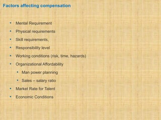 Factors affecting compensation


     Mental Requirement
     Physical requirements
     Skill requirements,
     Responsibility level
     Working conditions (risk, time, hazards)
     Organizational Affordability
       Man power planning

       Sales – salary ratio

     Market Rate for Talent
     Economic Conditions
 