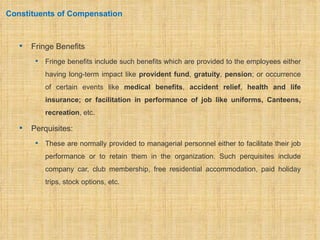 Constituents of Compensation



      Fringe Benefits
           Fringe benefits include such benefits which are provided to the employees either
            having long-term impact like provident fund, gratuity, pension; or occurrence
            of certain events like medical benefits, accident relief, health and life
            insurance; or facilitation in performance of job like uniforms, Canteens,
            recreation, etc.

      Perquisites:
           These are normally provided to managerial personnel either to facilitate their job
            performance or to retain them in the organization. Such perquisites include
            company car, club membership, free residential accommodation, paid holiday
            trips, stock options, etc.
 