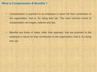 What is Compensation & Benefits ?


     Compensation is payment to an employee in return for their contribution to
      the organization, that is, for doing their job. The most common forms of
      compensation are wages, salaries and tips.



     Benefits are forms of value, other than payment, that are provided to the
      employee in return for their contribution to the organization, that is, for doing
      their job.
 