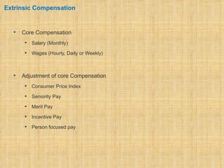 Extrinsic Compensation


     Core Compensation
          Salary (Monthly)
          Wages (Hourly, Daily or Weekly)



     Adjustment of core Compensation
          Consumer Price Index
          Seniority Pay
          Merit Pay
          Incentive Pay
          Person focused pay
 