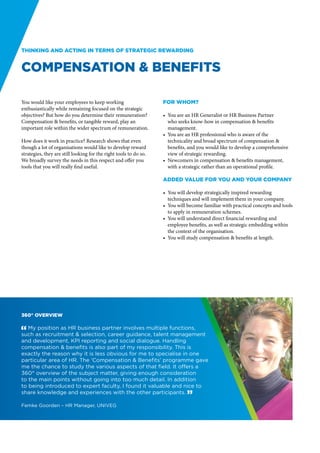 Thinking and acting in terms of strategic rewarding


Compensation & benefits

You would like your employees to keep working                      For whom?
enthusiastically while remaining focused on the strategic
objectives? But how do you determine their remuneration?           •	 You are an HR Generalist or HR Business Partner
Compensation & benefits, or tangible reward, play an                  who seeks know-how in compensation & benefits
important role within the wider spectrum of remuneration.             management.
                                                                   •	 You are an HR professional who is aware of the
How does it work in practice? Research shows that even                technicality and broad spectrum of compensation &
though a lot of organisations would like to develop reward            benefits, and you would like to develop a comprehensive
strategies, they are still looking for the right tools to do so.      view of strategic rewarding.
We broadly survey the needs in this respect and offer you          •	 Newcomers in compensation & benefits management,
tools that you will really find useful.                               with a strategic rather than an operational profile.

                                                                   Added value for you and your company

                                                                   •	 You will develop strategically inspired rewarding
                                                                      techniques and will implement them in your company.
                                                                   •	 You will become familiar with practical concepts and tools
                                                                      to apply in remuneration schemes.
                                                                   •	 You will understand direct financial rewarding and
                                                                      employee benefits, as well as strategic embedding within
                                                                      the context of the organisation.
                                                                   •	 You will study compensation & benefits at length.




360° overview

" My position as HR business partner involves multiple functions,
such as recruitment & selection, career guidance, talent management
and development, KPI reporting and social dialogue. Handling
compensation & benefits is also part of my responsibility. This is
exactly the reason why it is less obvious for me to specialise in one
particular area of HR. The ‘Compensation & Benefits’ programme gave
me the chance to study the various aspects of that field. It offers a
360° overview of the subject matter, giving enough consideration
to the main points without going into too much detail. In addition
to being introduced to expert faculty, I found it valuable and nice to
share knowledge and experiences with the other participants. “

Femke Goorden – HR Manager, UNIVEG
 