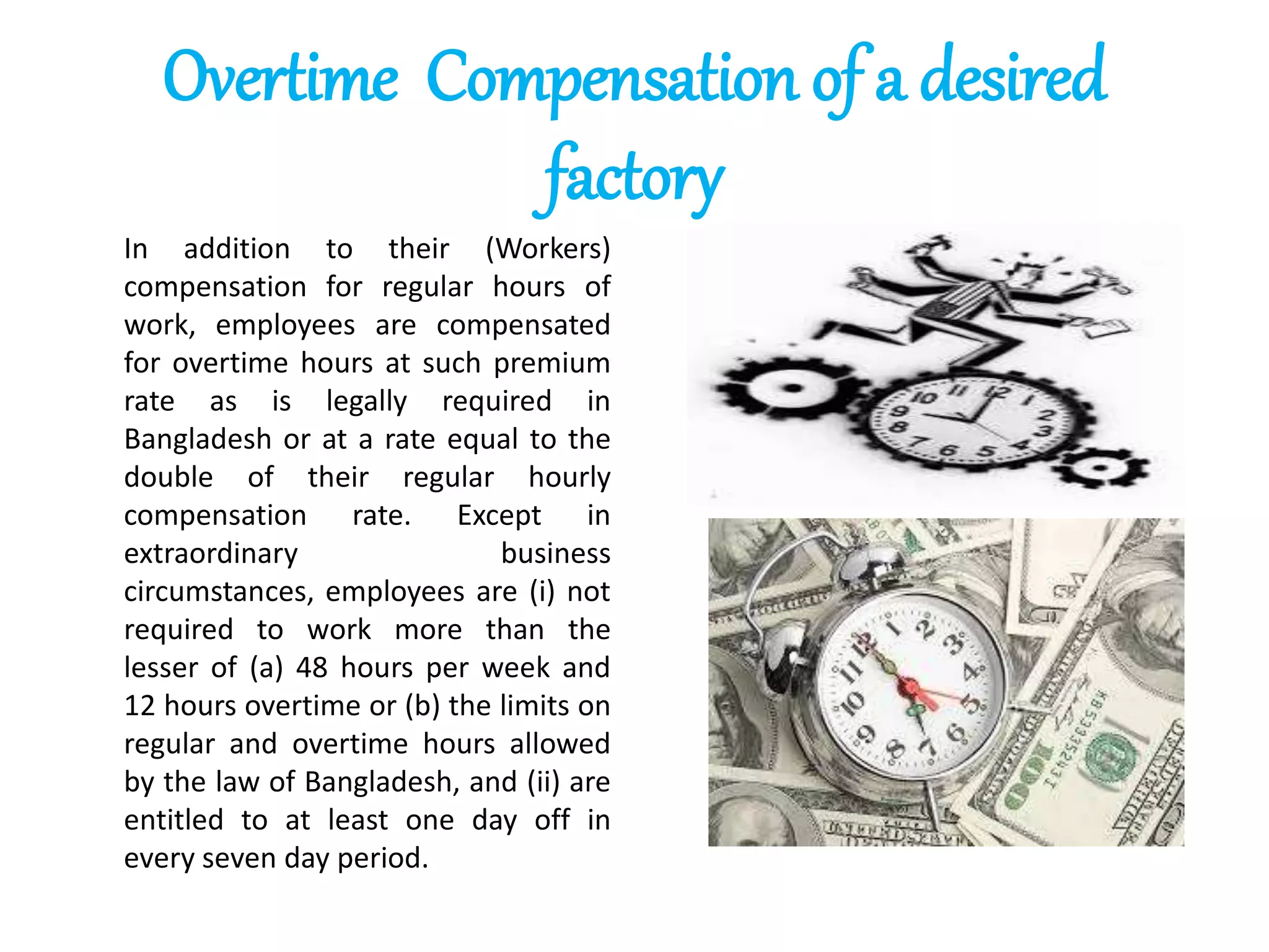 Overtime Compensation of a desired
factory
In addition to their (Workers)
compensation for regular hours of
work, employees are compensated
for overtime hours at such premium
rate as is legally required in
Bangladesh or at a rate equal to the
double of their regular hourly
compensation rate. Except in
extraordinary business
circumstances, employees are (i) not
required to work more than the
lesser of (a) 48 hours per week and
12 hours overtime or (b) the limits on
regular and overtime hours allowed
by the law of Bangladesh, and (ii) are
entitled to at least one day off in
every seven day period.
 