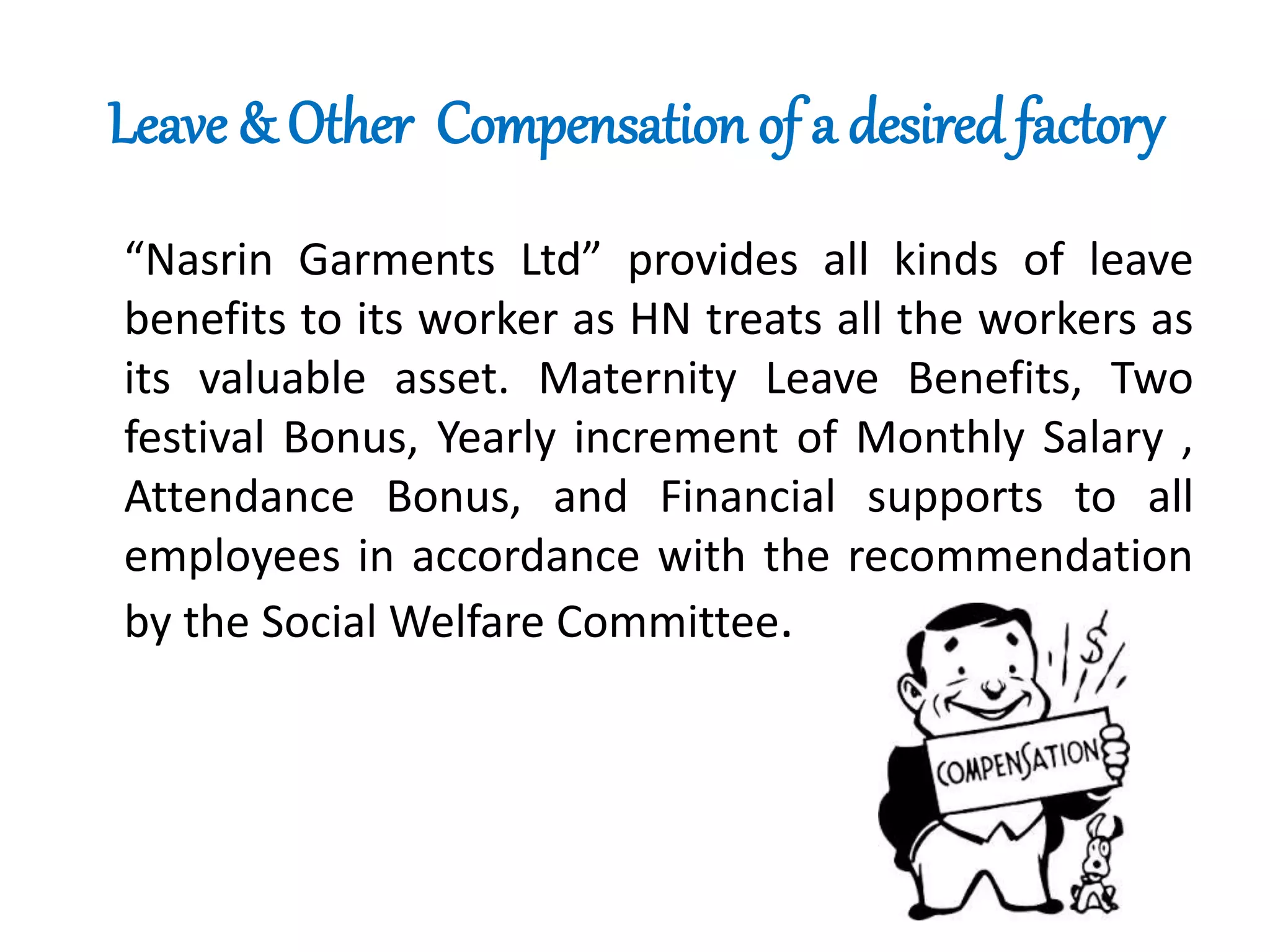 Leave & Other Compensation of a desired factory
“Nasrin Garments Ltd” provides all kinds of leave
benefits to its worker as HN treats all the workers as
its valuable asset. Maternity Leave Benefits, Two
festival Bonus, Yearly increment of Monthly Salary ,
Attendance Bonus, and Financial supports to all
employees in accordance with the recommendation
by the Social Welfare Committee.
 