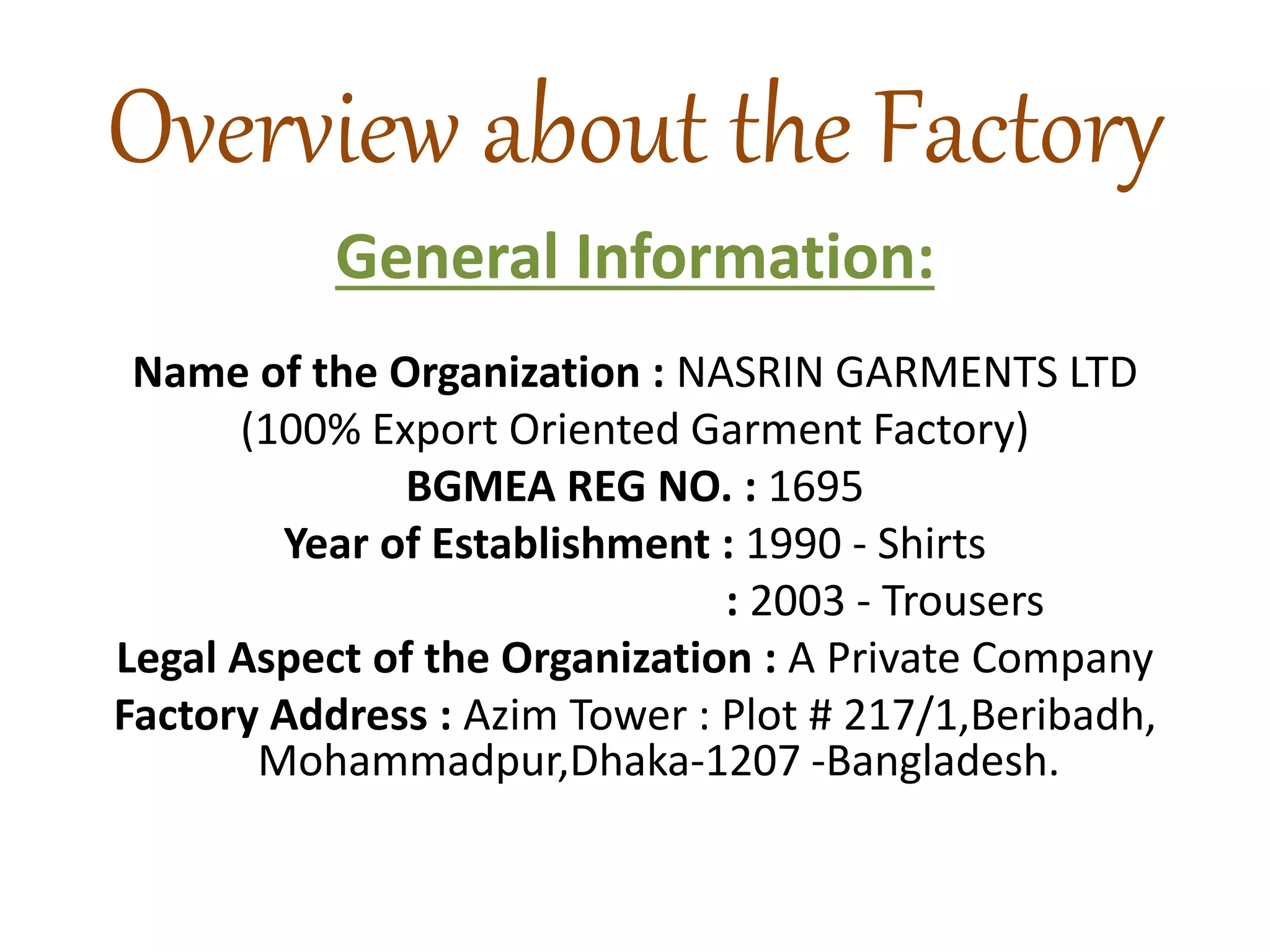 Overview about the Factory
General Information:
Name of the Organization : NASRIN GARMENTS LTD
(100% Export Oriented Garment Factory)
BGMEA REG NO. : 1695
Year of Establishment : 1990 - Shirts
: 2003 - Trousers
Legal Aspect of the Organization : A Private Company
Factory Address : Azim Tower : Plot # 217/1,Beribadh,
Mohammadpur,Dhaka-1207 -Bangladesh.
 