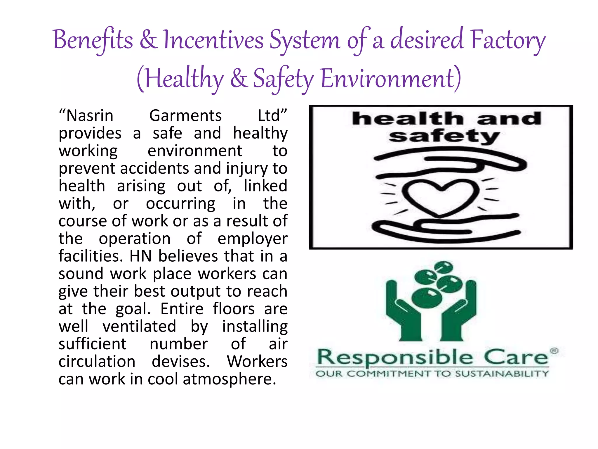 Benefits & Incentives System of a desired Factory
(Healthy & Safety Environment)
“Nasrin Garments Ltd”
provides a safe and healthy
working environment to
prevent accidents and injury to
health arising out of, linked
with, or occurring in the
course of work or as a result of
the operation of employer
facilities. HN believes that in a
sound work place workers can
give their best output to reach
at the goal. Entire floors are
well ventilated by installing
sufficient number of air
circulation devises. Workers
can work in cool atmosphere.
 