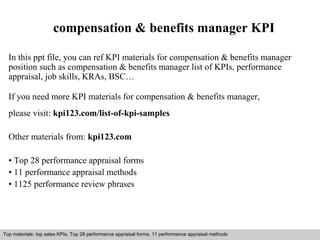 compensation & benefits manager KPI 
In this ppt file, you can ref KPI materials for compensation & benefits manager 
position such as compensation & benefits manager list of KPIs, performance 
appraisal, job skills, KRAs, BSC… 
If you need more KPI materials for compensation & benefits manager, 
please visit: kpi123.com/list-of-kpi-samples 
Other materials from: kpi123.com 
• Top 28 performance appraisal forms 
• 11 performance appraisal methods 
• 1125 performance review phrases 
Top materials: top sales KPIs, Top 28 performance appraisal forms, 11 performance appraisal methods 
Interview questions and answers – free download/ pdf and ppt file 
 