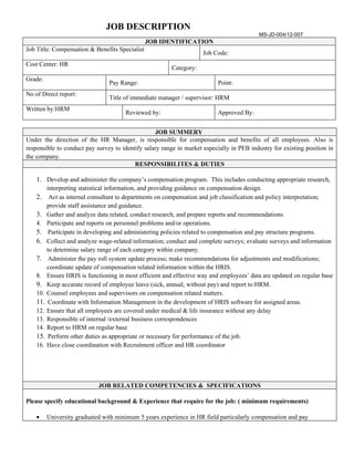 JOB DESCRIPTION
                                                                                          MS-JD-004/12-007
                                                JOB IDENTIFICATION
Job Title: Compensation & Benefits Specialist
                                                                     Job Code:
Cost Center: HR
                                                        Category:
Grade:
                                Pay Range:                                Point:
No of Direct report:
                                Title of immediate manager / supervisor: HRM
Written by:HRM
                                      Reviewed by:                        Approved By:


                                                  JOB SUMMERY
Under the direction of the HR Manager, is responsible for compensation and benefits of all employees. Also is
responsible to conduct pay survey to identify salary range in market especially in PEB industry for existing position in
the company.
                                          RESPONSIBILITES & DUTIES

    1. Develop and administer the company’s compensation program. This includes conducting appropriate research,
        interpreting statistical information, and providing guidance on compensation design.
    2. Act as internal consultant to departments on compensation and job classification and policy interpretation;
        provide staff assistance and guidance.
    3. Gather and analyze data related, conduct research, and prepare reports and recommendations.
    4. Participate and reports on personnel problems and/or operations.
    5. Participate in developing and administering policies related to compensation and pay structure programs.
    6. Collect and analyze wage-related information; conduct and complete surveys; evaluate surveys and information
        to determine salary range of each category within company.
    7. Administer the pay roll system update process; make recommendations for adjustments and modifications;
        coordinate update of compensation related information within the HRIS.
    8. Ensure HRIS is functioning in most efficient and effective way and employees’ data are updated on regular base
    9. Keep accurate record of employee leave (sick, annual, without pay) and report to HRM.
    10. Counsel employees and supervisors on compensation related matters.
    11. Coordinate with Information Management in the development of HRIS software for assigned areas.
    12. Ensure that all employees are covered under medical & life insurance without any delay
    13. Responsible of internal /external business correspondences
    14. Report to HRM on regular base
    15. Perform other duties as appropriate or necessary for performance of the job.
    16. Have close coordination with Recruitment officer and HR coordinator




                            JOB RELATED COMPETENCIES & SPECIFICATIONS

Please specify educational background & Experience that require for the job: ( minimum requirements)

    •    University graduated with minimum 5 years experience in HR field particularly compensation and pay
 