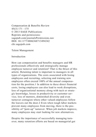 Compensation & Benefits Review
45(3) 171 –175
© 2013 SAGE Publications
Reprints and permissions:
sagepub.com/journalsPermissions.nav
DOI: 10.1177/0886368713494342
cbr.sagepub.com
Talent Management
Introduction
How can compensation and benefits managers and HR
professionals effectively and strategically manage
employee turnover and retention? That is the thrust of this
article. Retaining talent is important to managers in all
types of organizations. The costs associated with losing
employees and recruiting, selecting and training new
employees often exceed 100% of the annual compensa-
tion for the position.1 In addition to these direct financial
costs, losing employees can also lead to work disruptions,
loss of organizational memory along with tacit or strate-
gic knowledge, losses in productivity or customer ser-
vice, loss of mentors, diminished diversity and even
turnover contagion where other valued employees follow
the leavers out the door.2 Even when tough labor markets
prevent many employees from moving, there is the pos-
sibility of “pent-up” turnover. When job markets improve,
many employees may start looking for new alternatives.
Despite the importance of successfully managing turn-
over, many retention efforts are based on managerial gut
 