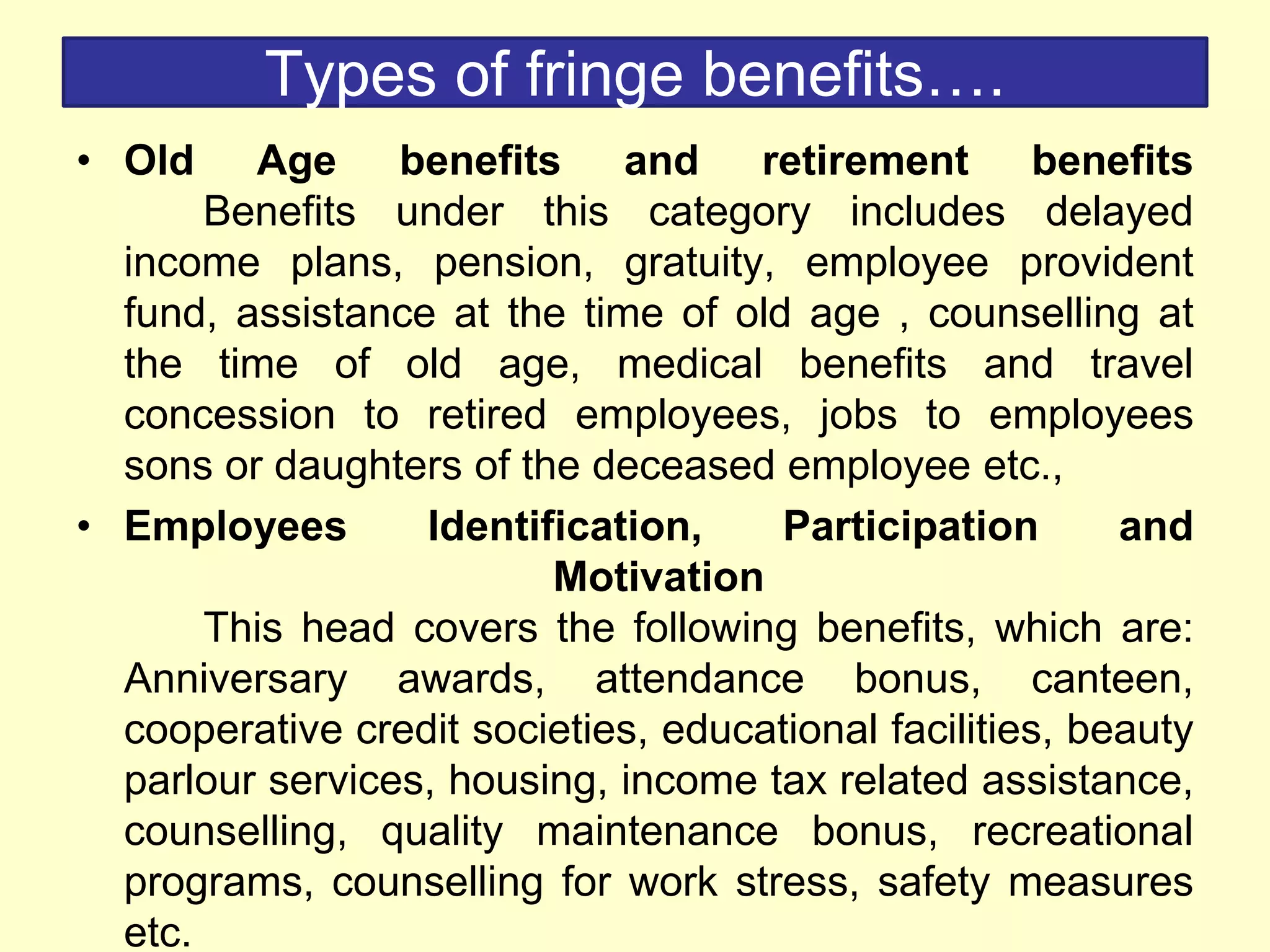 Types of fringe benefits….
• Old Age benefits and retirement benefits
Benefits under this category includes delayed
income plans, pension, gratuity, employee provident
fund, assistance at the time of old age , counselling at
the time of old age, medical benefits and travel
concession to retired employees, jobs to employees
sons or daughters of the deceased employee etc.,
• Employees Identification, Participation and
Motivation
This head covers the following benefits, which are:
Anniversary awards, attendance bonus, canteen,
cooperative credit societies, educational facilities, beauty
parlour services, housing, income tax related assistance,
counselling, quality maintenance bonus, recreational
programs, counselling for work stress, safety measures
etc.
 