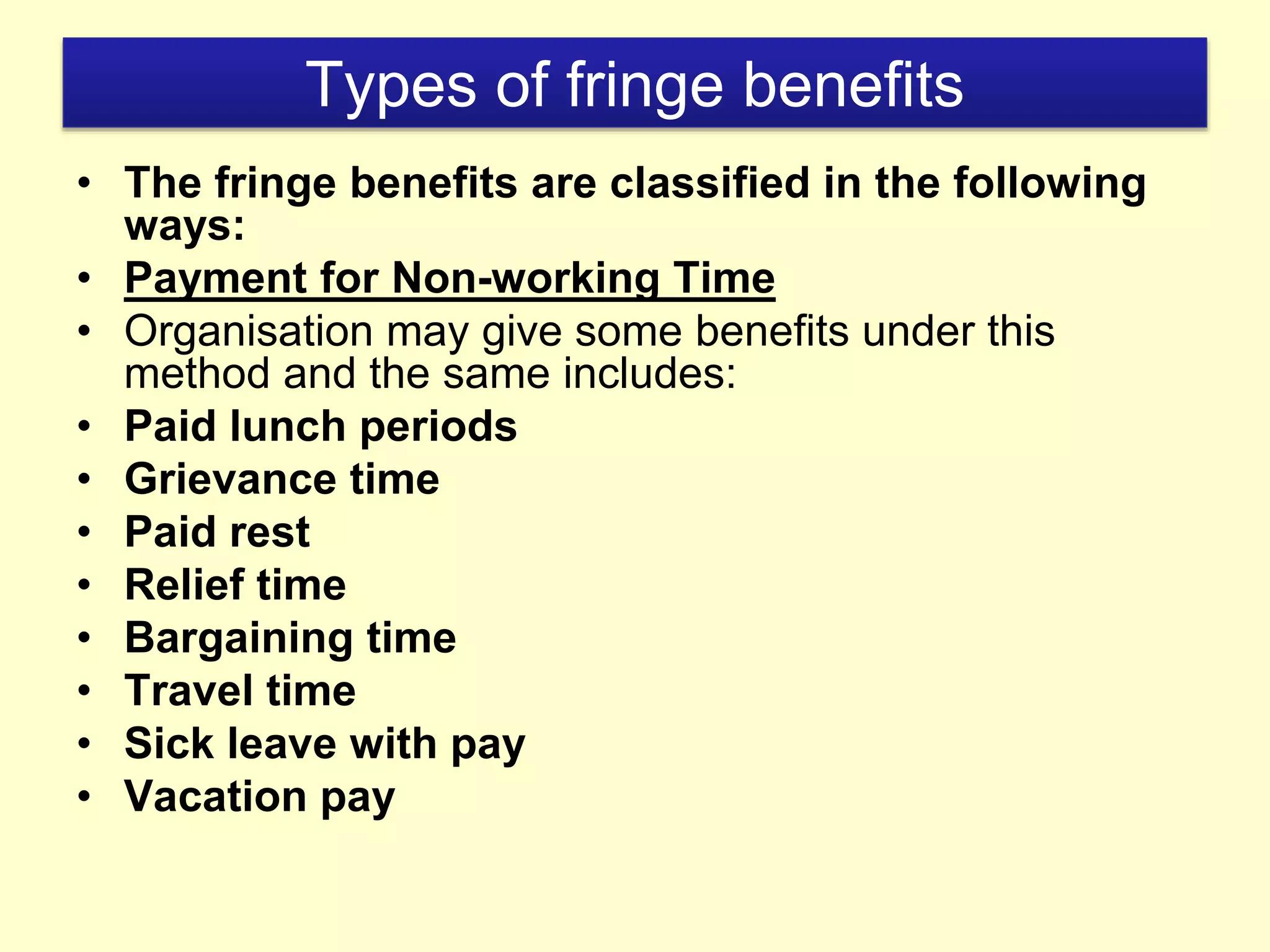 Types of fringe benefits
• The fringe benefits are classified in the following
ways:
• Payment for Non-working Time
• Organisation may give some benefits under this
method and the same includes:
• Paid lunch periods
• Grievance time
• Paid rest
• Relief time
• Bargaining time
• Travel time
• Sick leave with pay
• Vacation pay
 