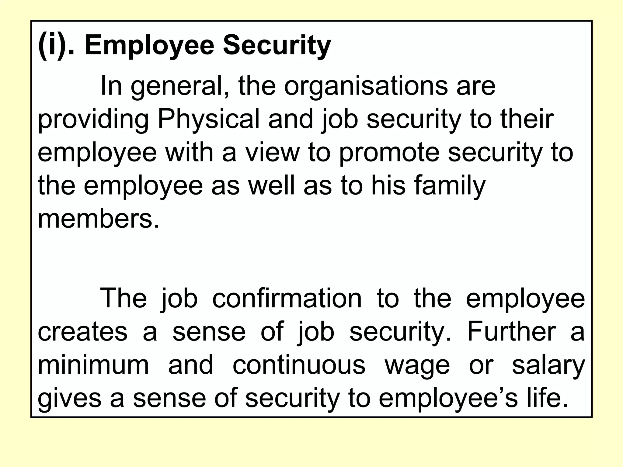 (i). Employee Security
In general, the organisations are
providing Physical and job security to their
employee with a view to promote security to
the employee as well as to his family
members.
The job confirmation to the employee
creates a sense of job security. Further a
minimum and continuous wage or salary
gives a sense of security to employee’s life.
 