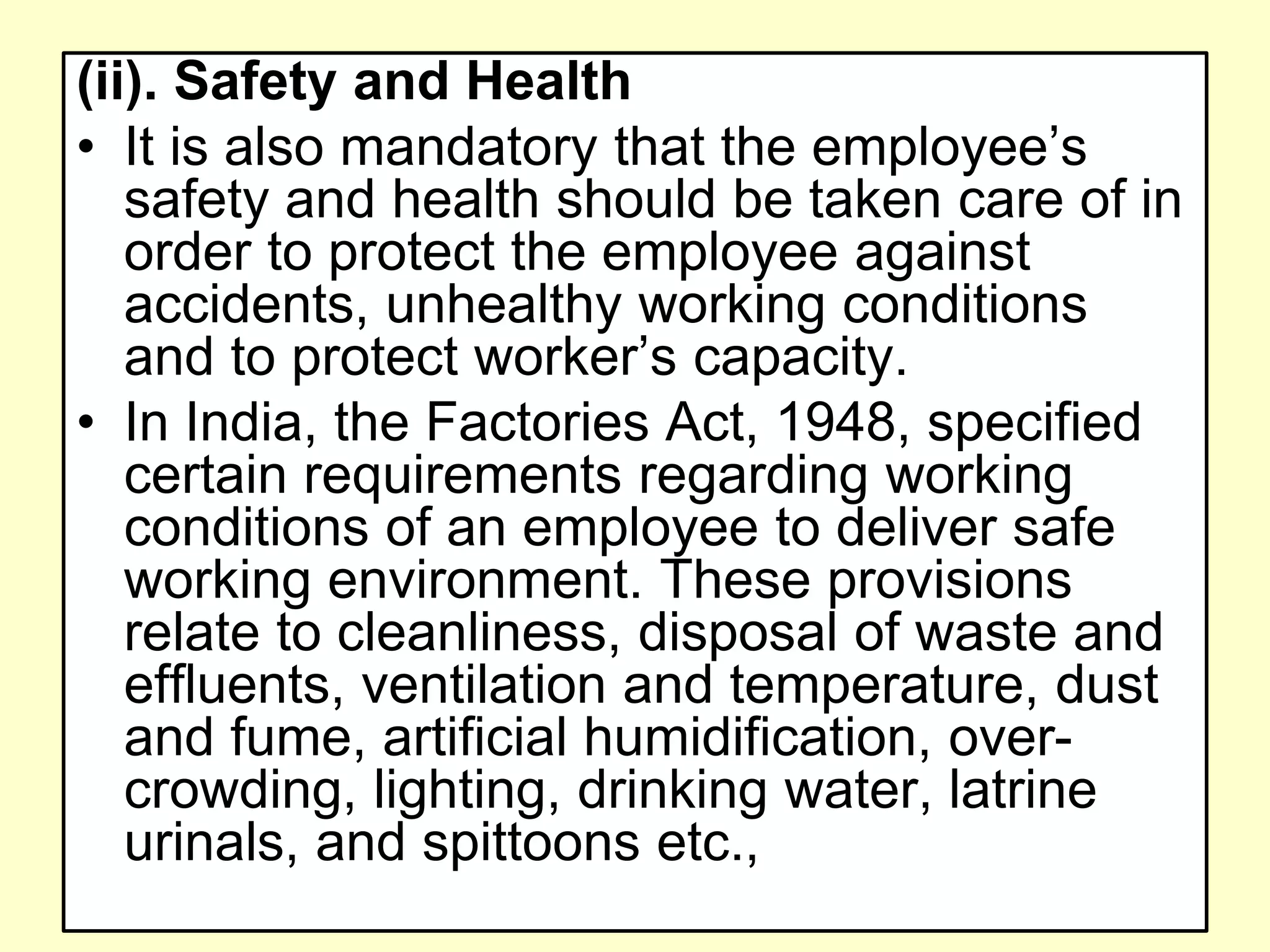 (ii). Safety and Health
• It is also mandatory that the employee’s
safety and health should be taken care of in
order to protect the employee against
accidents, unhealthy working conditions
and to protect worker’s capacity.
• In India, the Factories Act, 1948, specified
certain requirements regarding working
conditions of an employee to deliver safe
working environment. These provisions
relate to cleanliness, disposal of waste and
effluents, ventilation and temperature, dust
and fume, artificial humidification, over-
crowding, lighting, drinking water, latrine
urinals, and spittoons etc.,
 