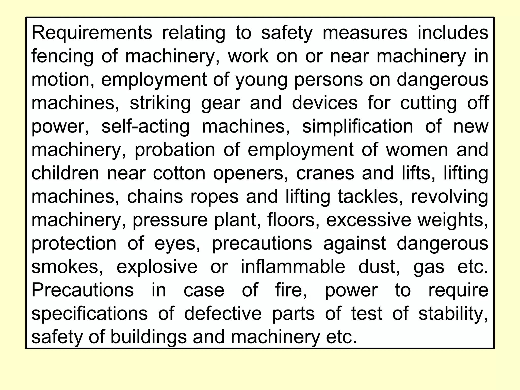 Requirements relating to safety measures includes
fencing of machinery, work on or near machinery in
motion, employment of young persons on dangerous
machines, striking gear and devices for cutting off
power, self-acting machines, simplification of new
machinery, probation of employment of women and
children near cotton openers, cranes and lifts, lifting
machines, chains ropes and lifting tackles, revolving
machinery, pressure plant, floors, excessive weights,
protection of eyes, precautions against dangerous
smokes, explosive or inflammable dust, gas etc.
Precautions in case of fire, power to require
specifications of defective parts of test of stability,
safety of buildings and machinery etc.
 