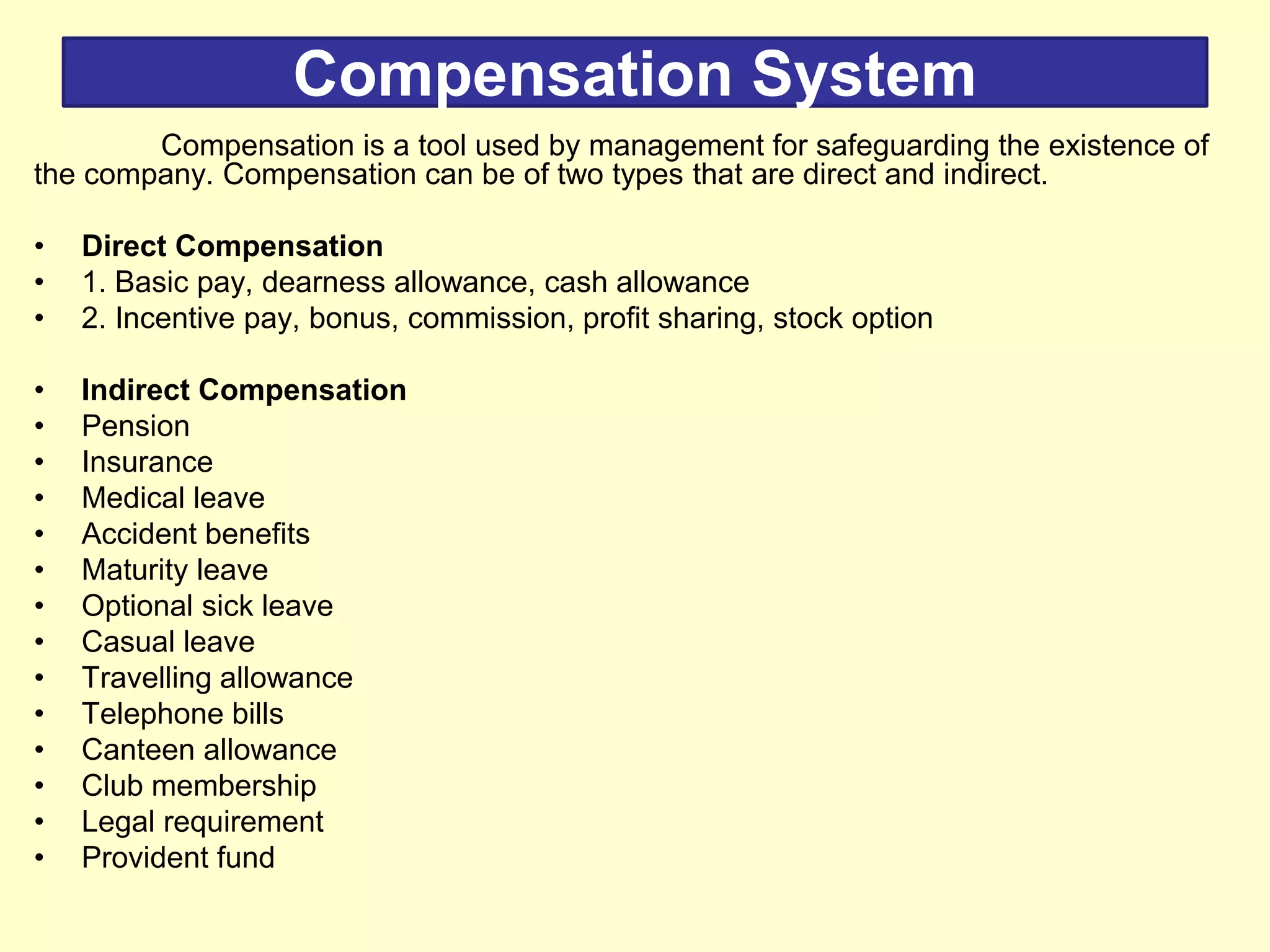 Compensation System
Compensation is a tool used by management for safeguarding the existence of
the company. Compensation can be of two types that are direct and indirect.
• Direct Compensation
• 1. Basic pay, dearness allowance, cash allowance
• 2. Incentive pay, bonus, commission, profit sharing, stock option
• Indirect Compensation
• Pension
• Insurance
• Medical leave
• Accident benefits
• Maturity leave
• Optional sick leave
• Casual leave
• Travelling allowance
• Telephone bills
• Canteen allowance
• Club membership
• Legal requirement
• Provident fund
 