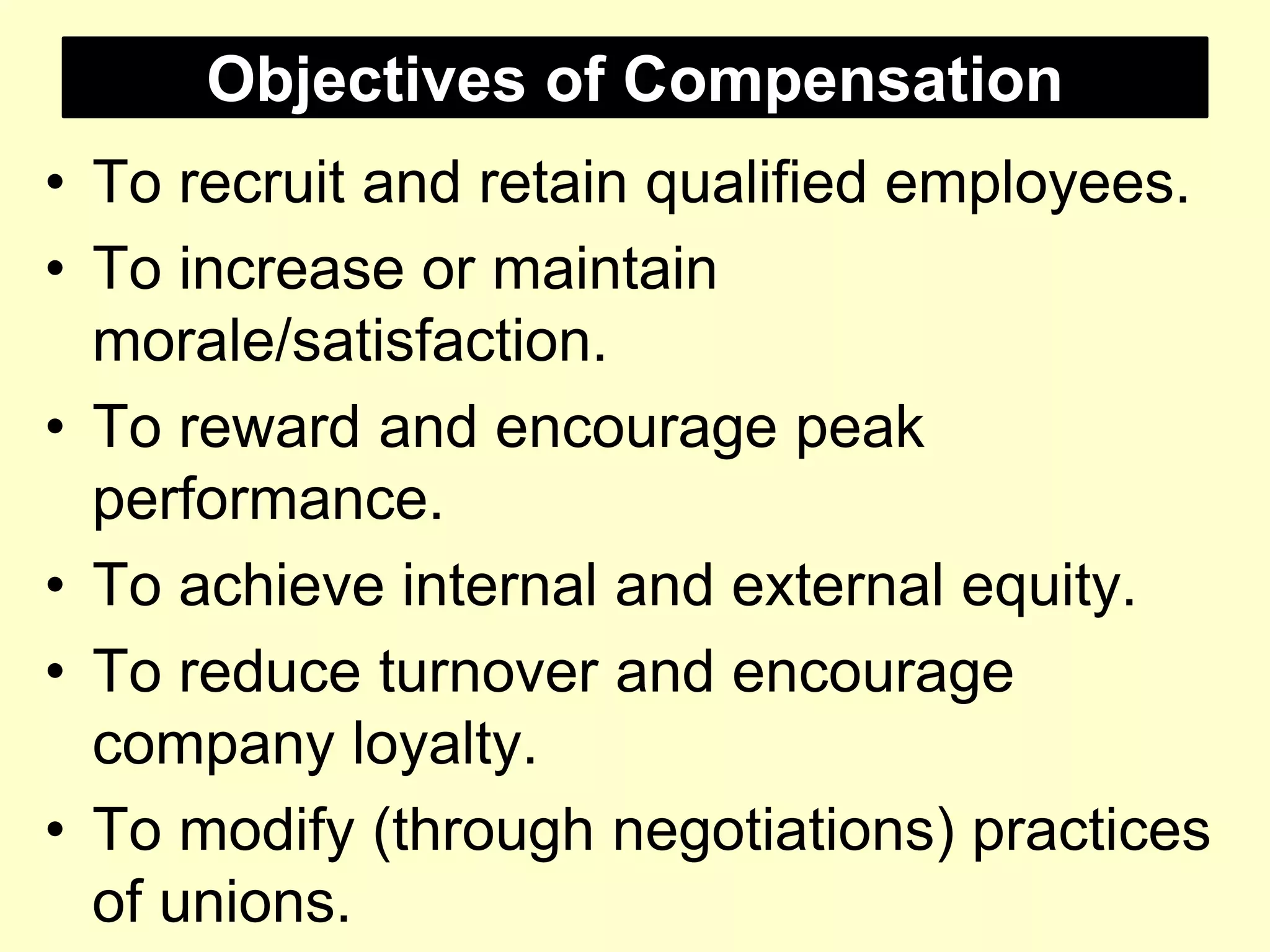 Objectives of Compensation
• To recruit and retain qualified employees.
• To increase or maintain
morale/satisfaction.
• To reward and encourage peak
performance.
• To achieve internal and external equity.
• To reduce turnover and encourage
company loyalty.
• To modify (through negotiations) practices
of unions.
 